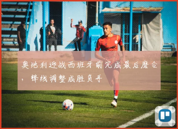 奥地利迎战西班牙前完成最后磨合，锋线调整成胜负手