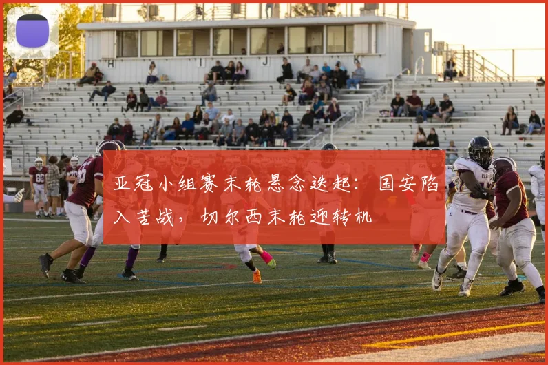 亚冠小组赛末轮悬念迭起：国安陷入苦战，切尔西末轮迎转机