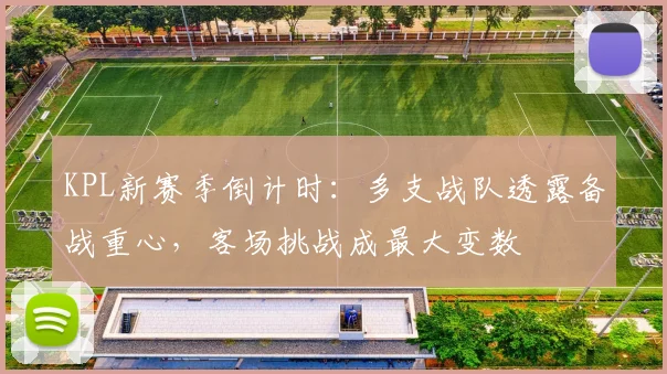 KPL新赛季倒计时：多支战队透露备战重心，客场挑战成最大变数