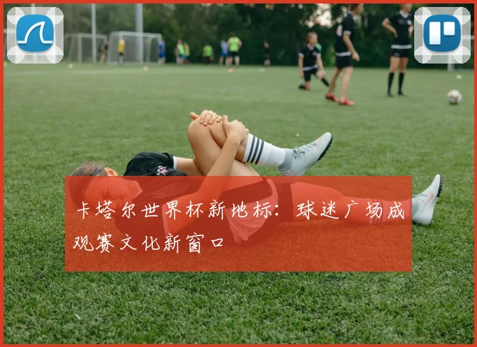 卡塔尔世界杯新地标：球迷广场成观赛文化新窗口