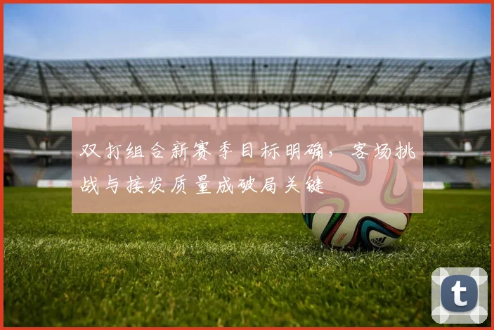 双打组合新赛季目标明确,客场挑战与接发质量成破局关键