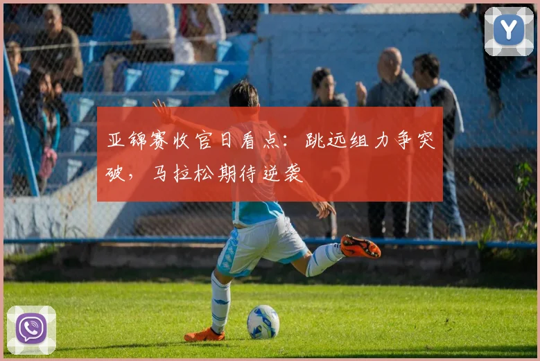 亚锦赛收官日看点：跳远组力争突破，马拉松期待逆袭
