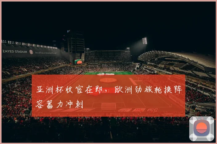 亚洲杯收官在即，欧洲劲旅轮换阵容蓄力冲刺