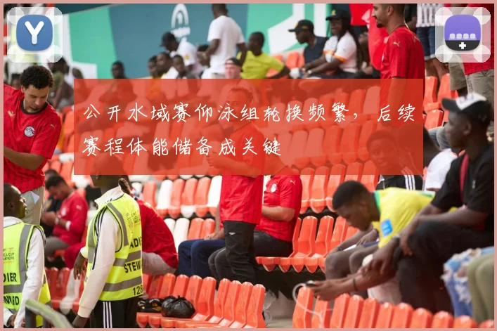 公开水域赛仰泳组轮换频繁，后续赛程体能储备成关键