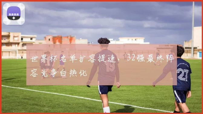 世界杯名单扩容提速,32强最终阵容竞争白热化