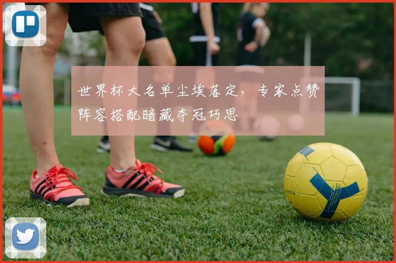 世界杯大名单尘埃落定,专家点赞阵容搭配暗藏夺冠巧思