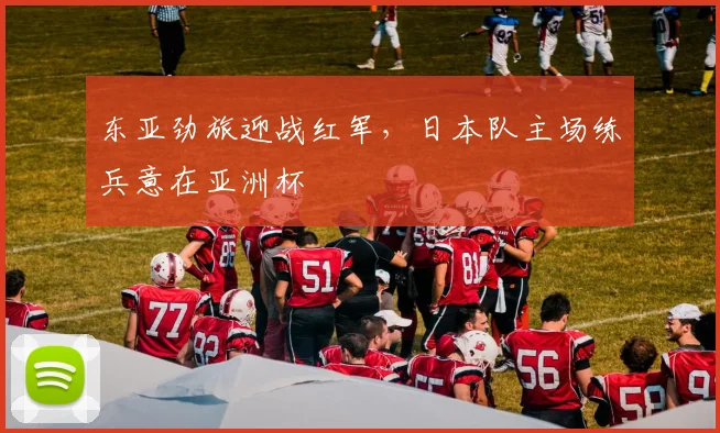 东亚劲旅迎战红军，日本队主场练兵意在亚洲杯