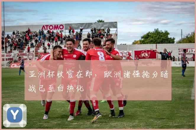 亚洲杯收官在即，欧洲诸强抢分暗战已至白热化