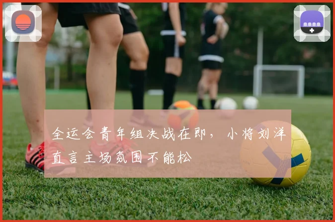 全运会青年组决战在即，小将刘洋直言主场氛围不能松