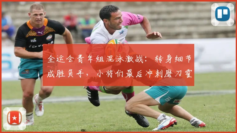 全运会青年组混泳激战：转身细节成胜负手，小将们最后冲刺磨刀霍霍