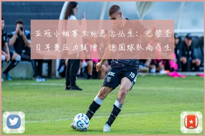 亚冠小组赛末轮悬念丛生：巴黎圣日耳曼压力陡增，德国球队尚存生机