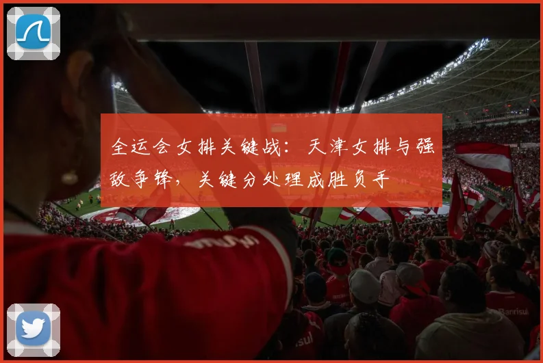 全运会女排关键战：天津女排与强敌争锋，关键分处理成胜负手
