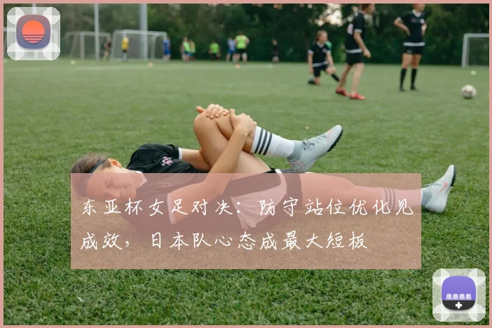 东亚杯女足对决：防守站位优化见成效，日本队心态成最大短板