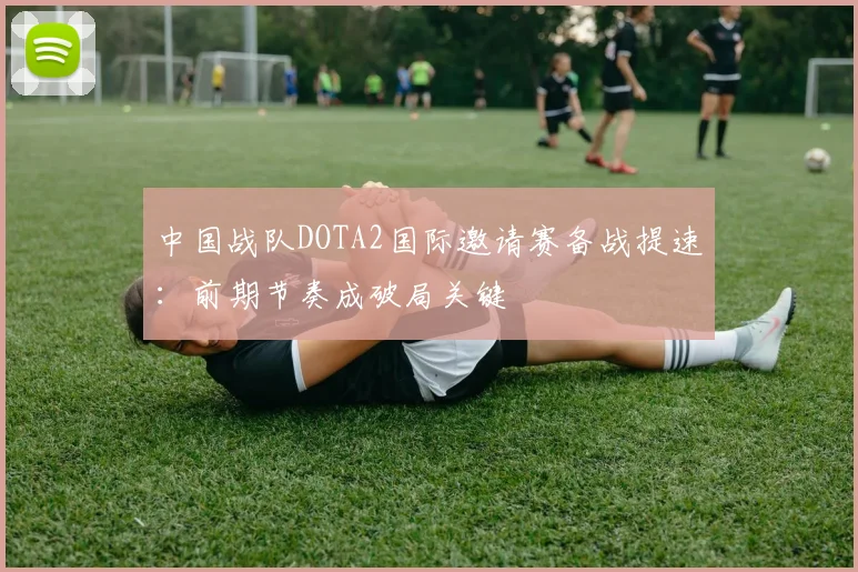 中国战队DOTA2国际邀请赛备战提速：前期节奏成破局关键