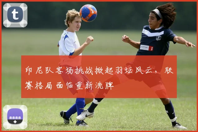 印尼队客场挑战掀起羽坛风云，联赛格局面临重新洗牌