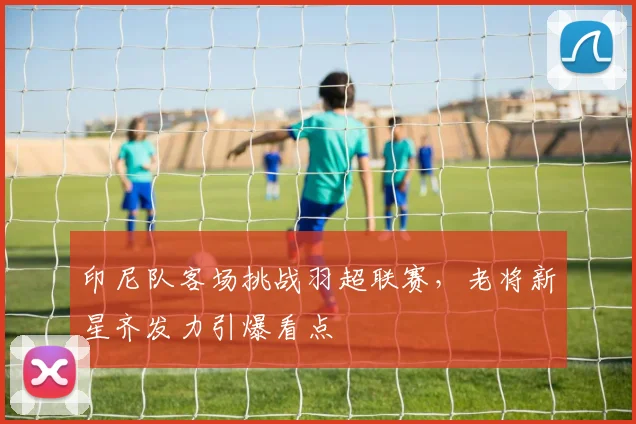 印尼队客场挑战羽超联赛,老将新星齐发力引爆看点