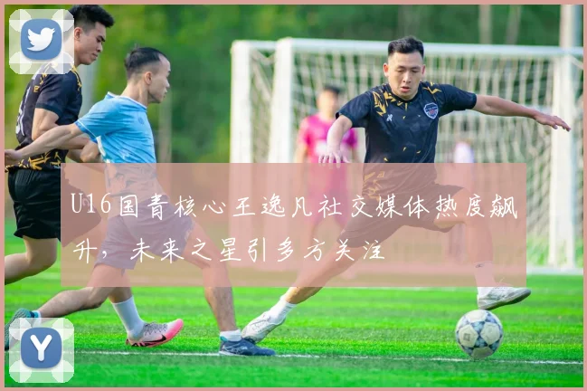 U16国青核心王逸凡社交媒体热度飙升，未来之星引多方关注